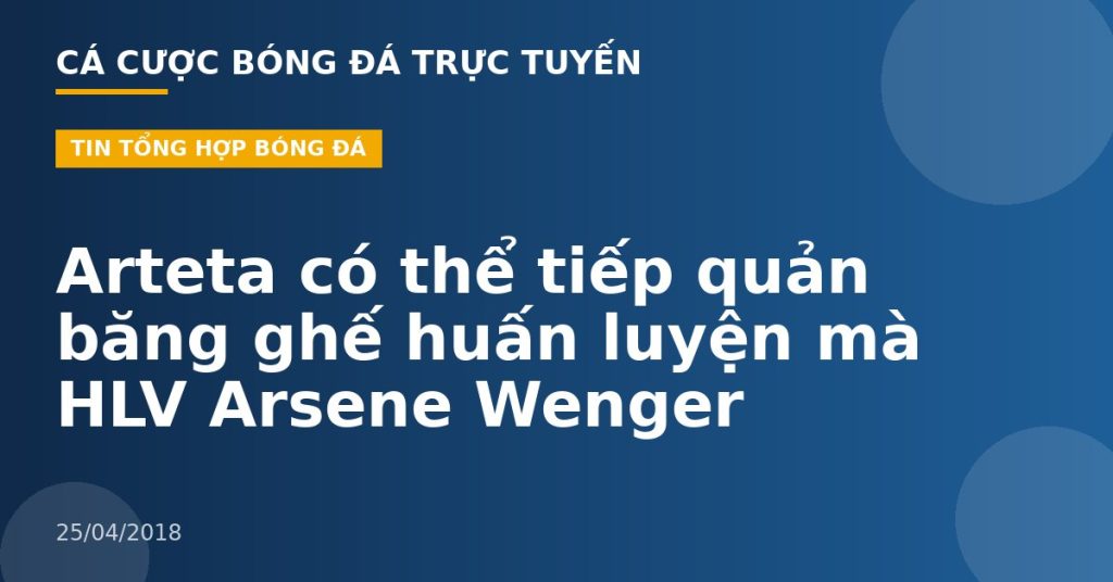 Arteta có thể tiếp quản băng ghế huấn luyện mà HLV Arsene Wenger