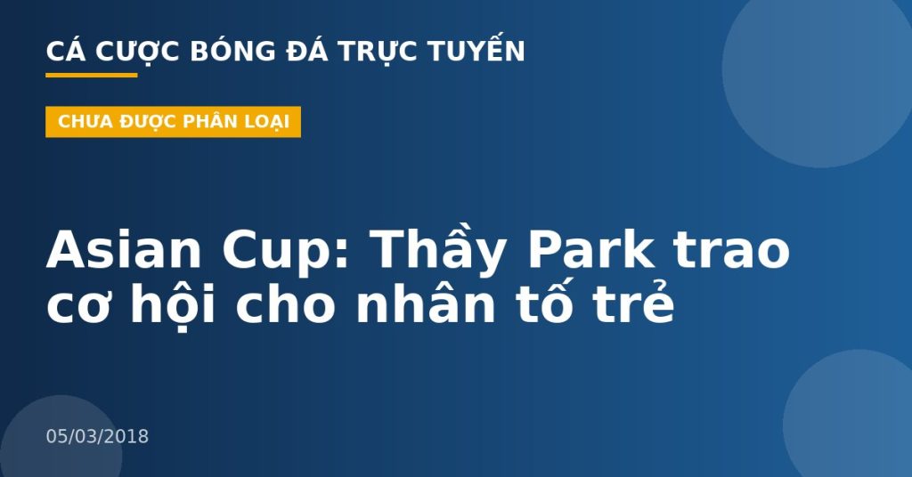 Asian Cup: Thầy Park trao cơ hội cho nhân tố trẻ