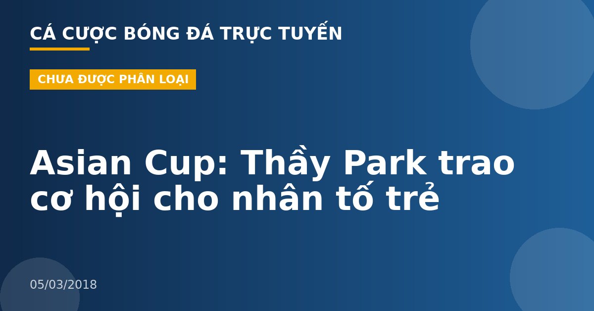 Asian Cup: Thầy Park trao cơ hội cho nhân tố trẻ
