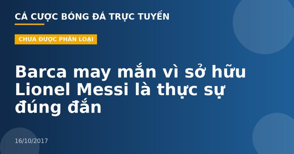 Barca may mắn vì sở hữu Lionel Messi là thực sự đúng đắn
