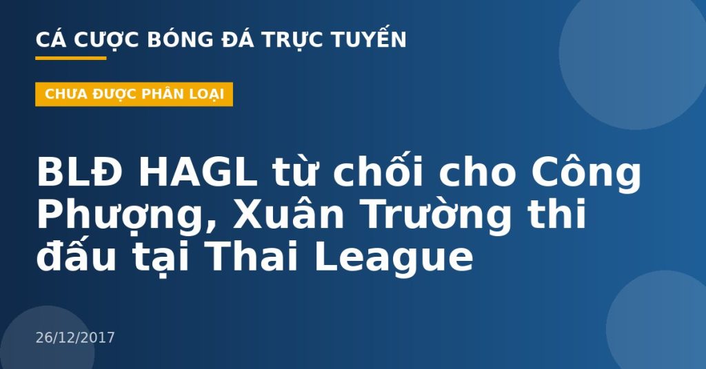 BLĐ HAGL từ chối cho Công Phượng, Xuân Trường thi đấu tại Thai League
