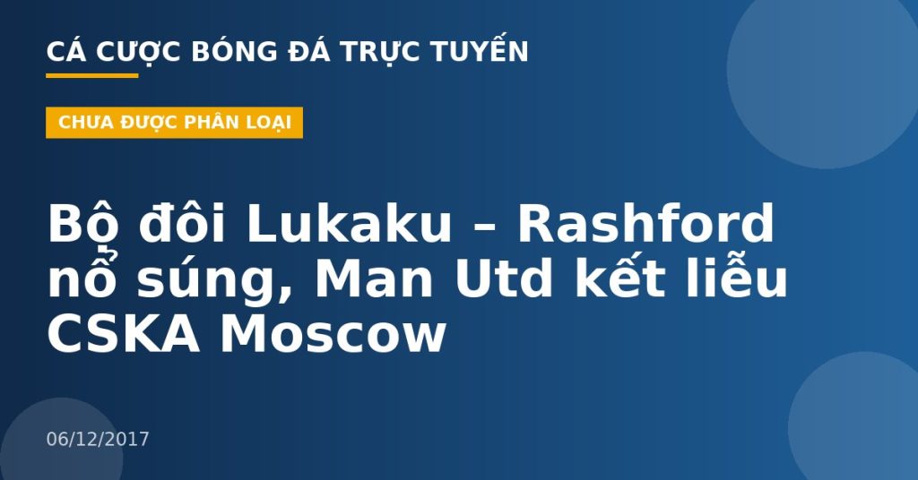 Bộ đôi Lukaku – Rashford nổ súng, Man Utd kết liễu CSKA Moscow