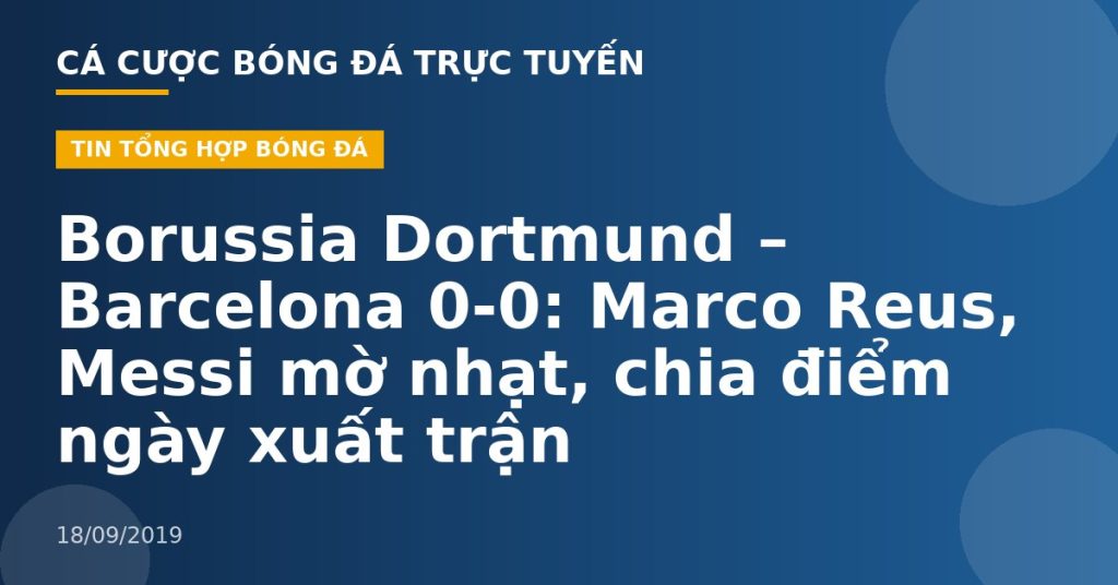 Borussia Dortmund – Barcelona 0-0: Marco Reus, Messi mờ nhạt, chia điểm ngày xuất trận
