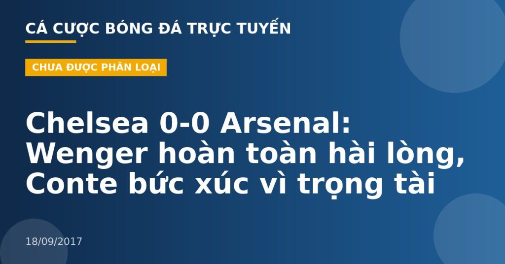 Chelsea 0-0 Arsenal: Wenger hoàn toàn hài lòng, Conte bức xúc vì trọng tài