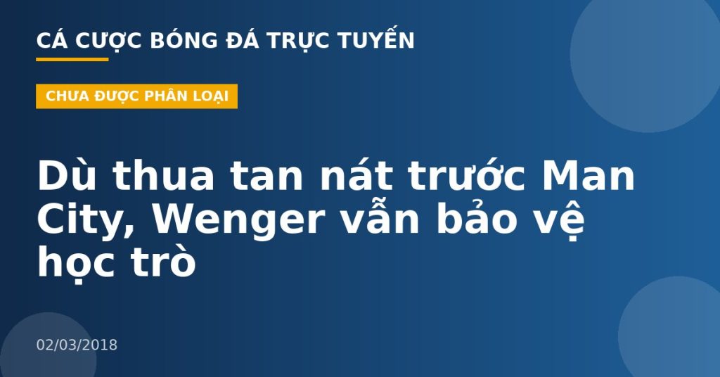 Dù thua tan nát trước Man City, Wenger vẫn bảo vệ học trò