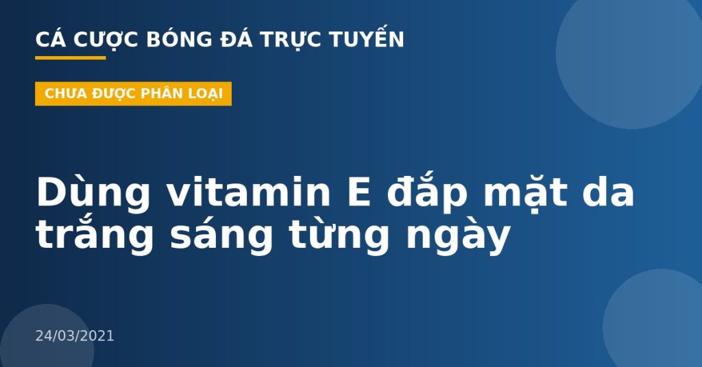 Dùng vitamin E đắp mặt da trắng sáng từng ngày