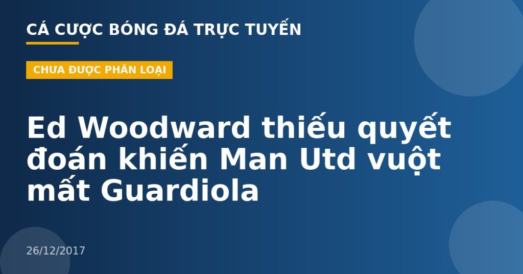 Ed Woodward thiếu quyết đoán khiến Man Utd vuột mất Guardiola