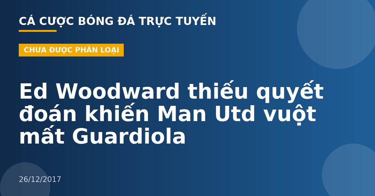 Ed Woodward thiếu quyết đoán khiến Man Utd vuột mất Guardiola