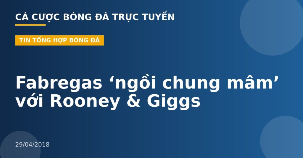 Fabregas ‘ngồi chung mâm’ với Rooney & Giggs