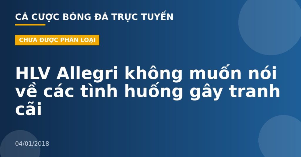 HLV Allegri không muốn nói về các tình huống gây tranh cãi