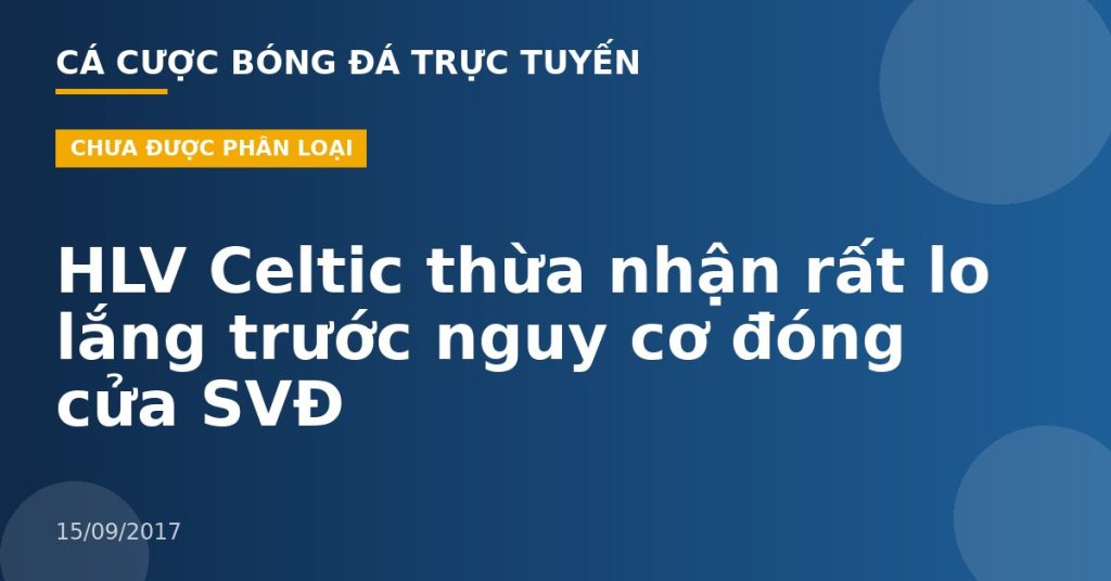 HLV Celtic thừa nhận rất lo lắng trước nguy cơ đóng cửa SVĐ