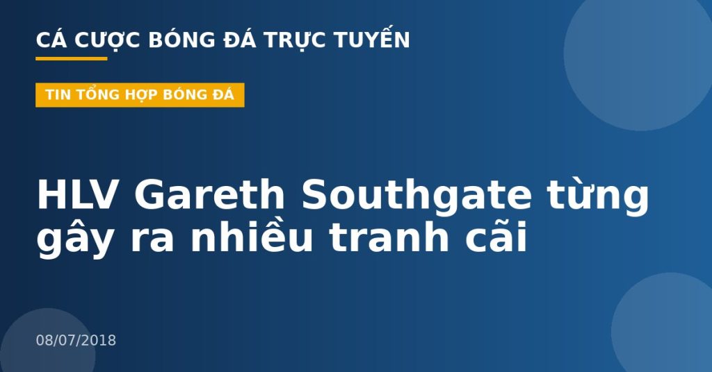 HLV Gareth Southgate từng gây ra nhiều tranh cãi