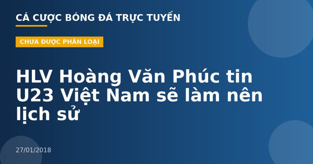 HLV Hoàng Văn Phúc tin U23 Việt Nam sẽ làm nên lịch sử