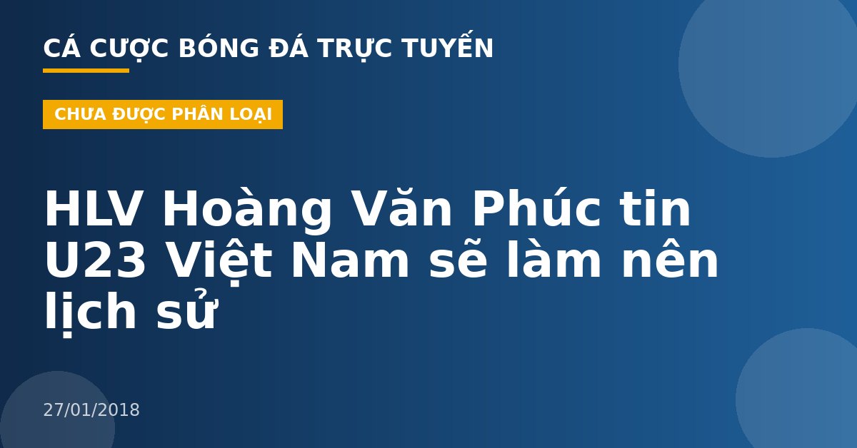 HLV Hoàng Văn Phúc tin U23 Việt Nam sẽ làm nên lịch sử