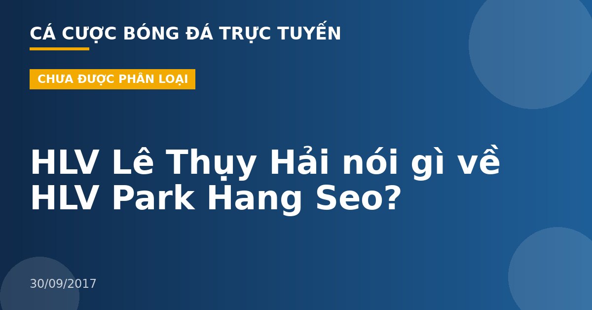 HLV Lê Thụy Hải nói gì về HLV Park Hang Seo?