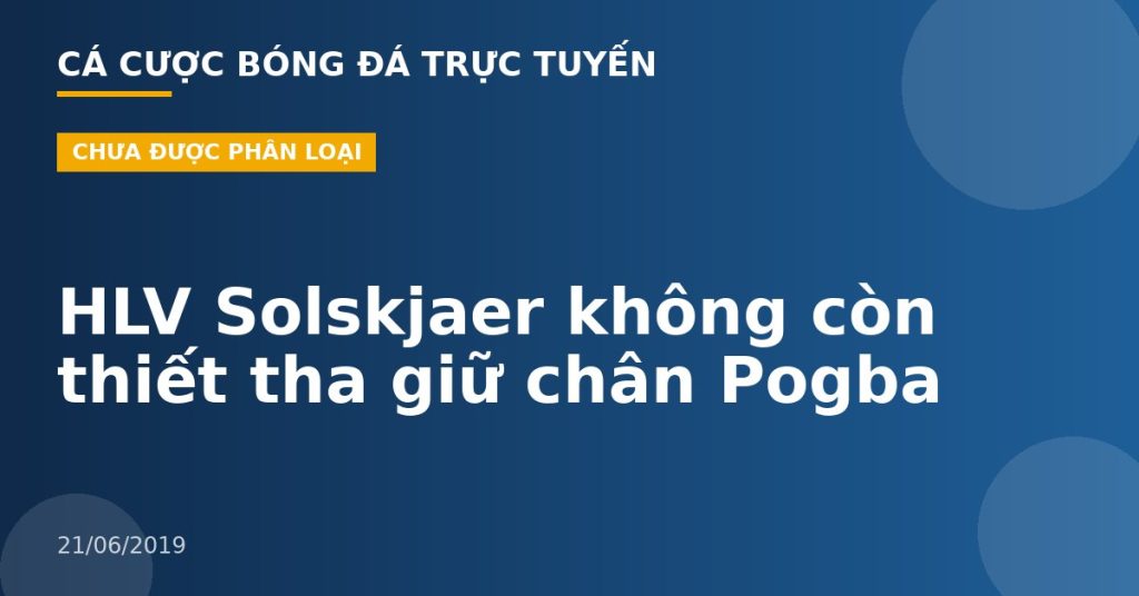 HLV Solskjaer không còn thiết tha giữ chân Pogba