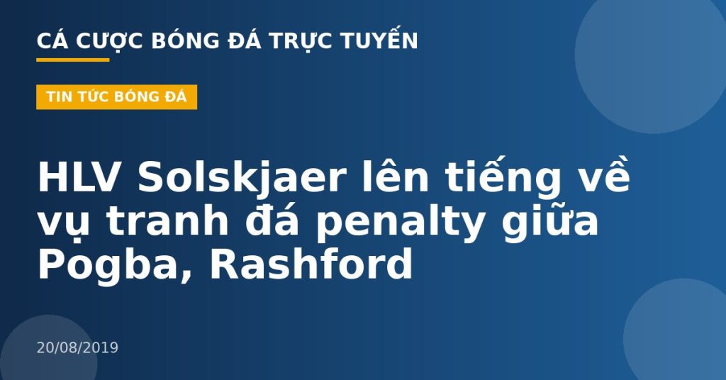 HLV Solskjaer lên tiếng về vụ tranh đá penalty giữa Pogba, Rashford