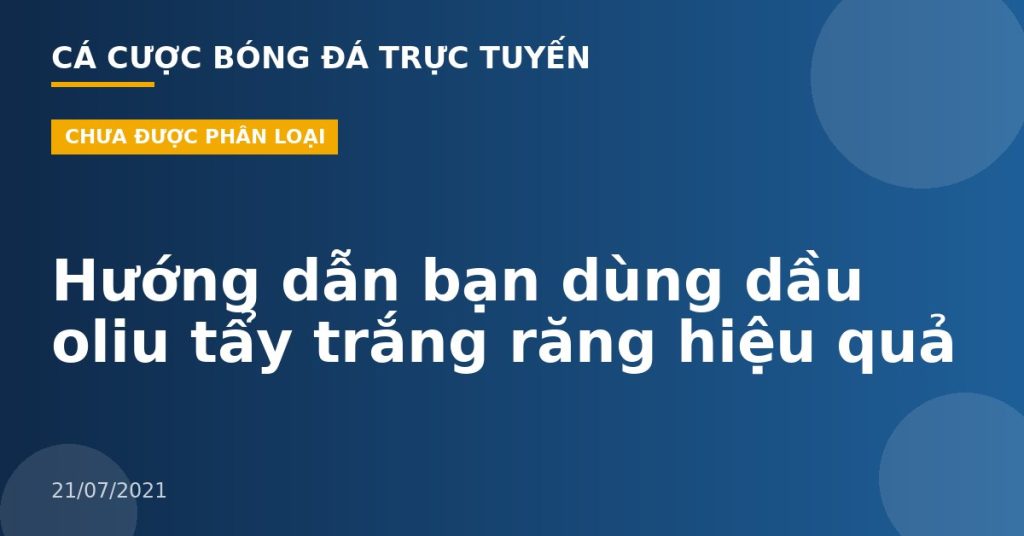 Hướng dẫn bạn dùng dầu oliu tẩy trắng răng hiệu quả