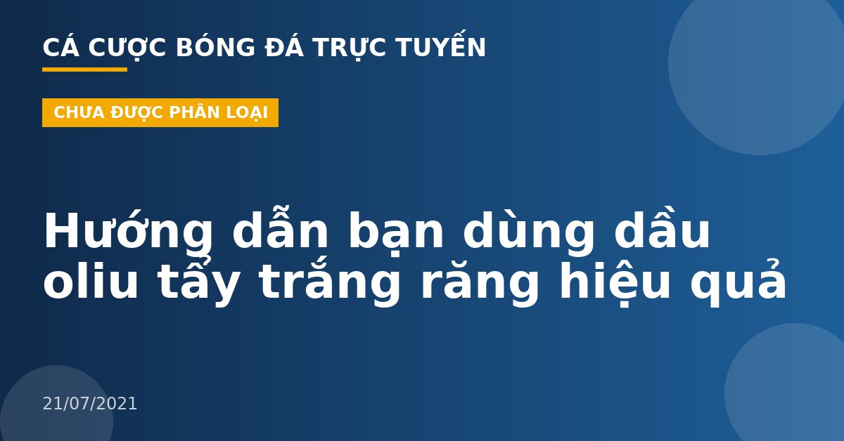 Hướng dẫn bạn dùng dầu oliu tẩy trắng răng hiệu quả