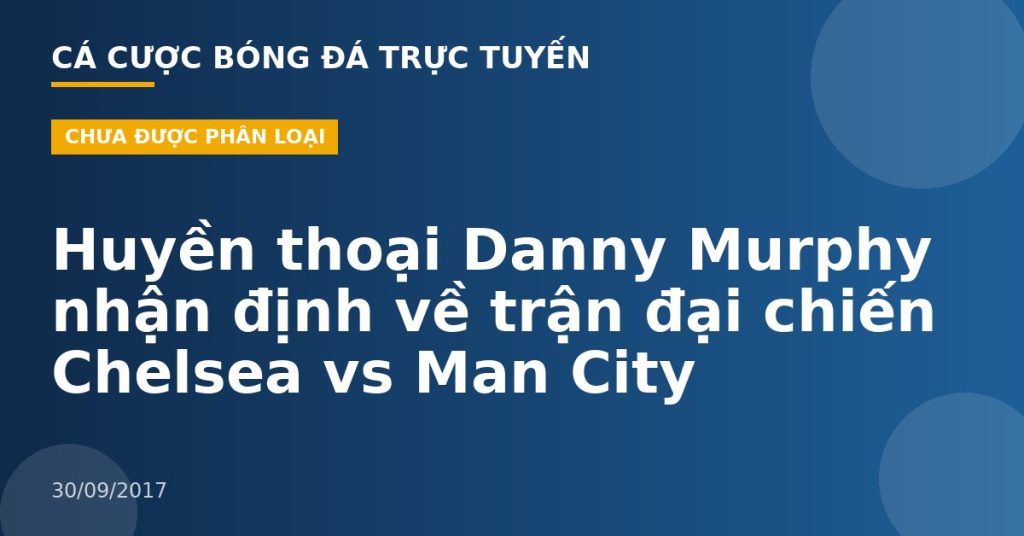 Huyền thoại Danny Murphy nhận định về trận đại chiến Chelsea vs Man City