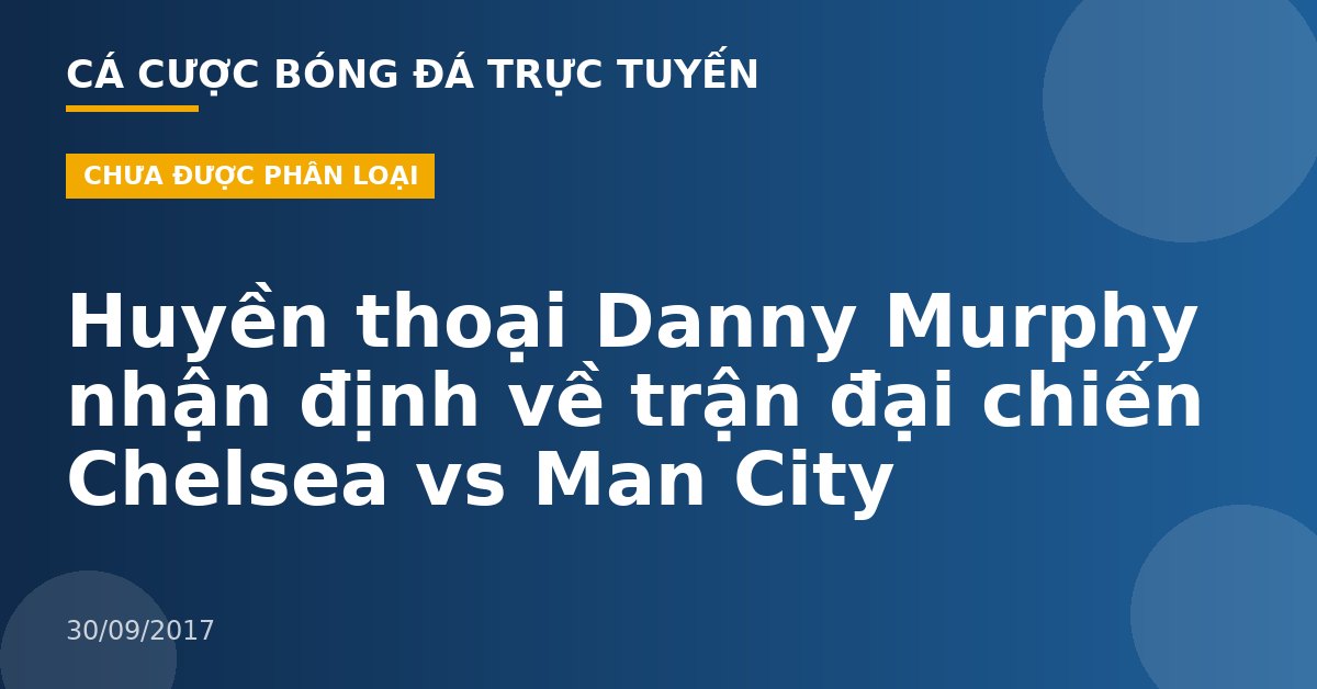 Huyền thoại Danny Murphy nhận định về trận đại chiến Chelsea vs Man City