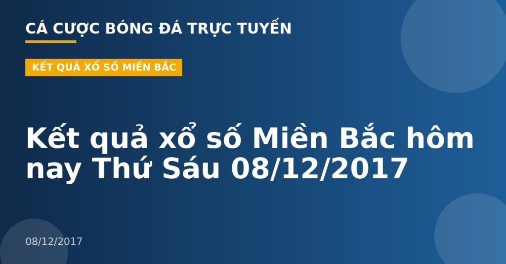 Kết quả xổ số Miền Bắc hôm nay Thứ Sáu 08/12/2017