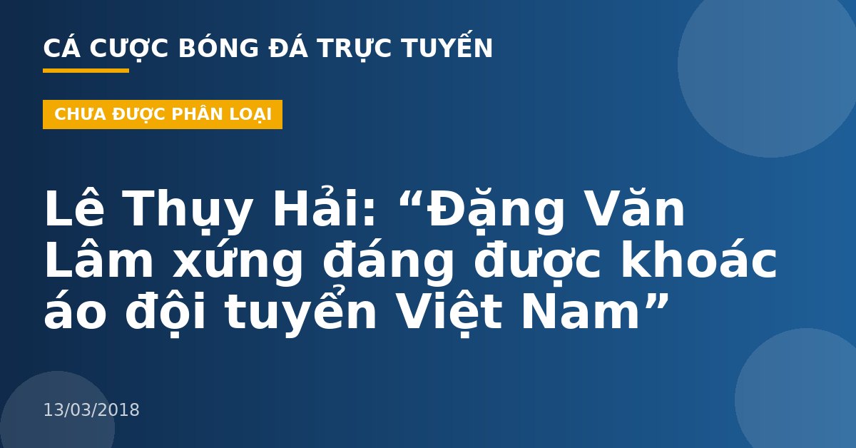 Lê Thụy Hải: “Đặng Văn Lâm xứng đáng được khoác áo đội tuyển Việt Nam”