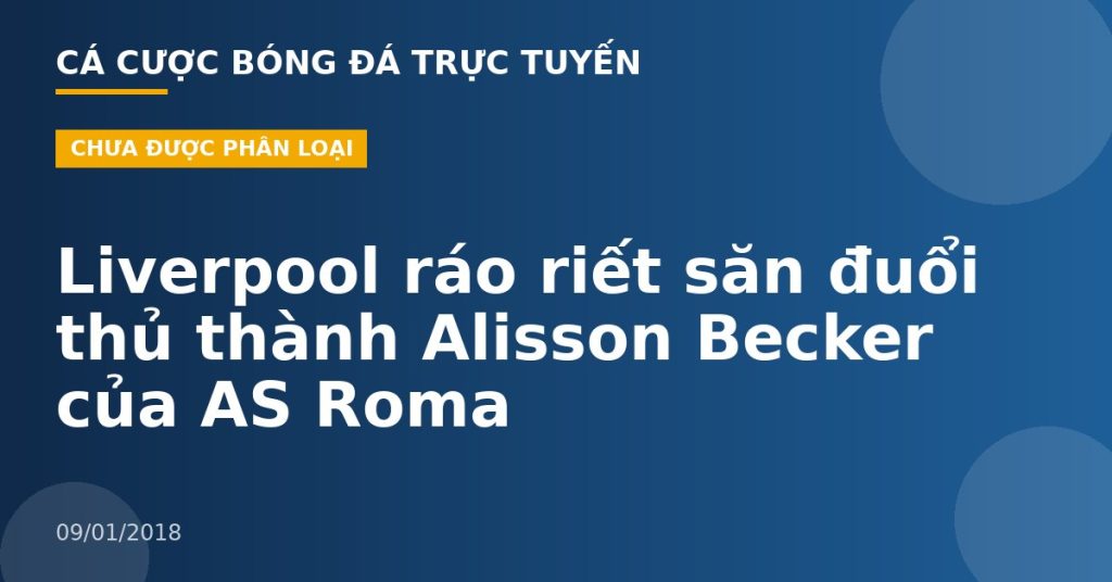 Liverpool ráo riết săn đuổi thủ thành Alisson Becker của AS Roma