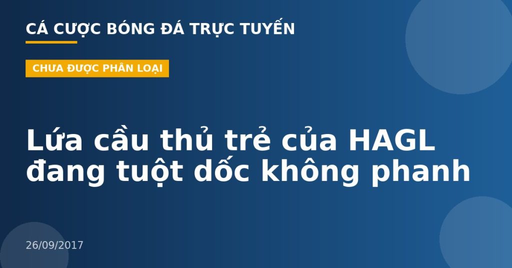 Lứa cầu thủ trẻ của HAGL đang tuột dốc không phanh