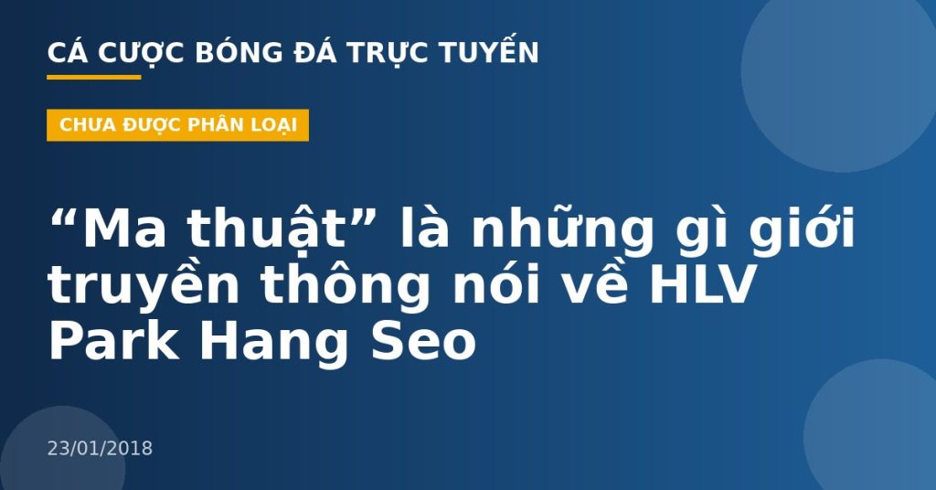 “Ma thuật” là những gì giới truyền thông nói về HLV Park Hang Seo