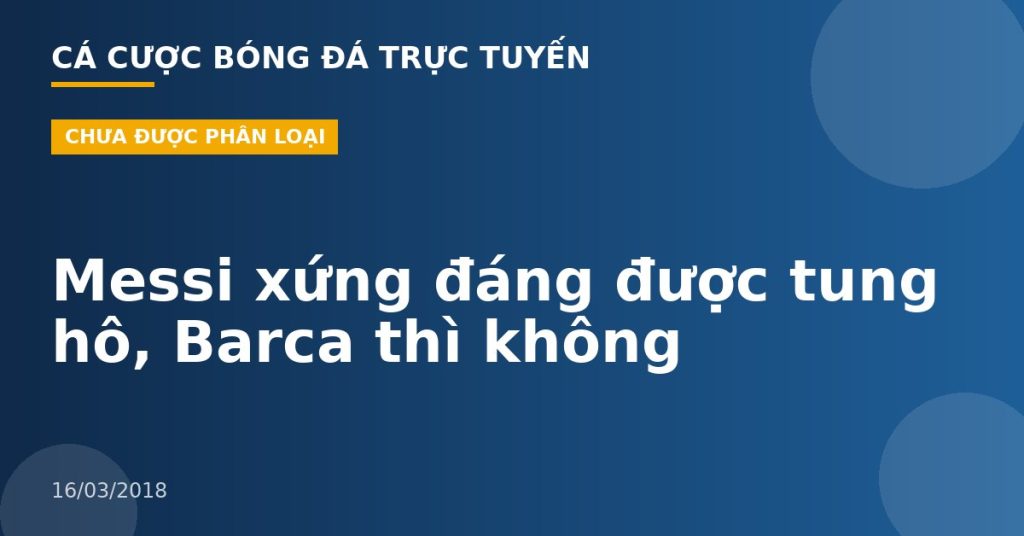 Messi xứng đáng được tung hô, Barca thì không