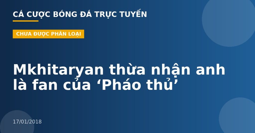 Mkhitaryan thừa nhận anh là fan của ‘Pháo thủ’