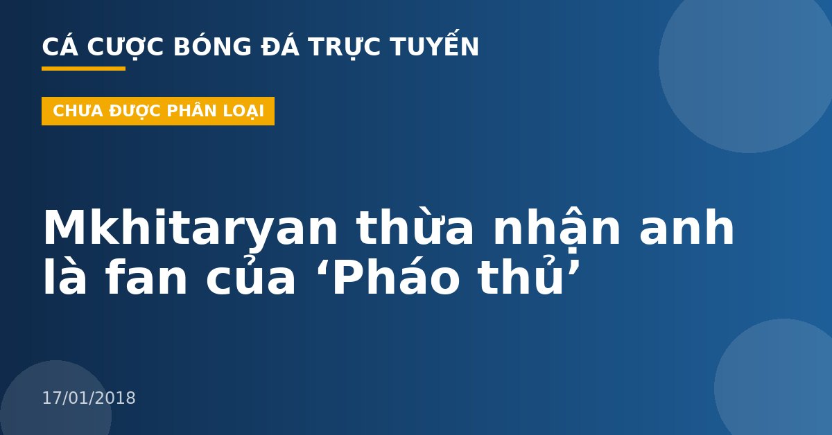 Mkhitaryan thừa nhận anh là fan của ‘Pháo thủ’