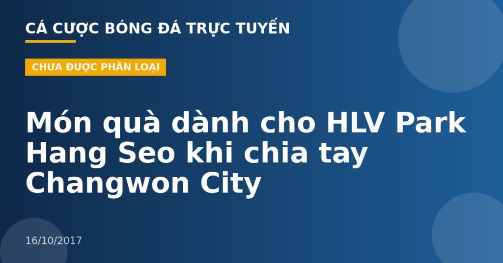 Món quà dành cho HLV Park Hang Seo khi chia tay Changwon City