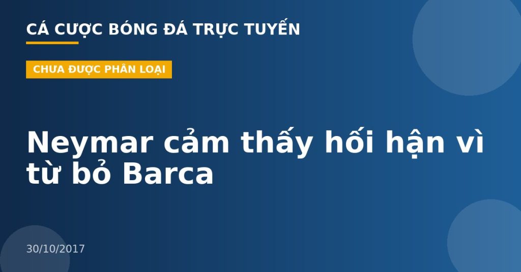 Neymar cảm thấy hối hận vì từ bỏ Barca