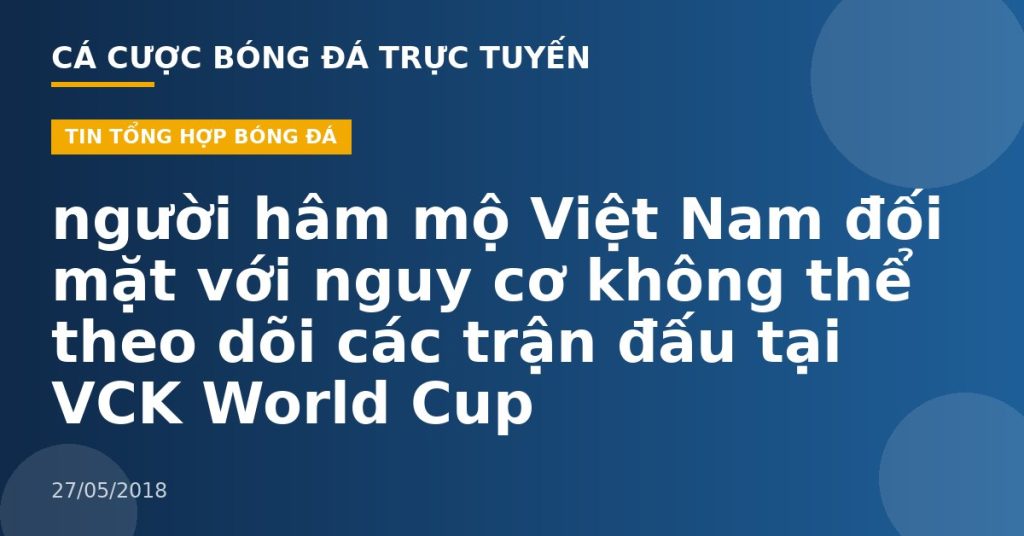 người hâm mộ Việt Nam đối mặt với nguy cơ không thể theo dõi các trận đấu tại VCK World Cup