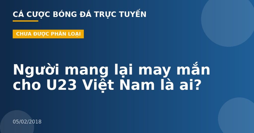 Người mang lại may mắn cho U23 Việt Nam là ai?