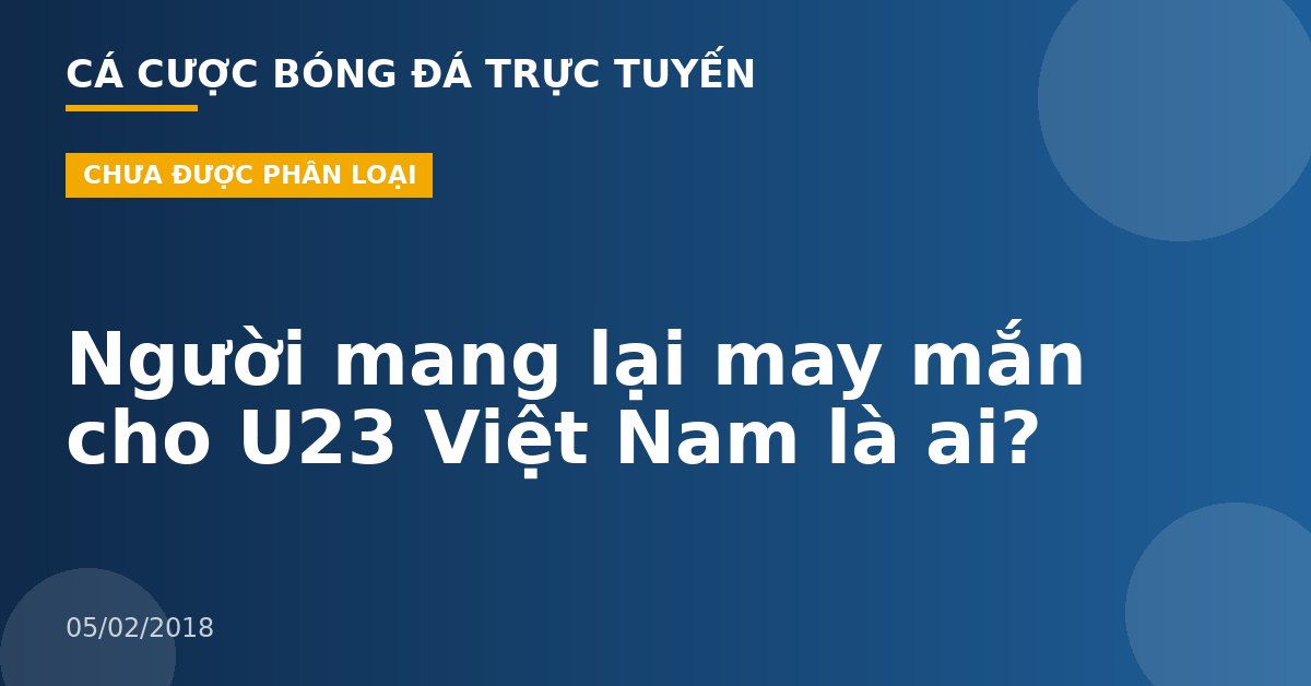 Người mang lại may mắn cho U23 Việt Nam là ai?