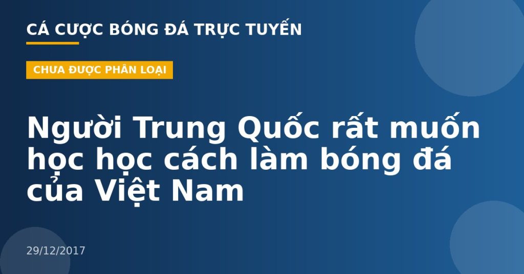 Người Trung Quốc rất muốn học học cách làm bóng đá của Việt Nam
