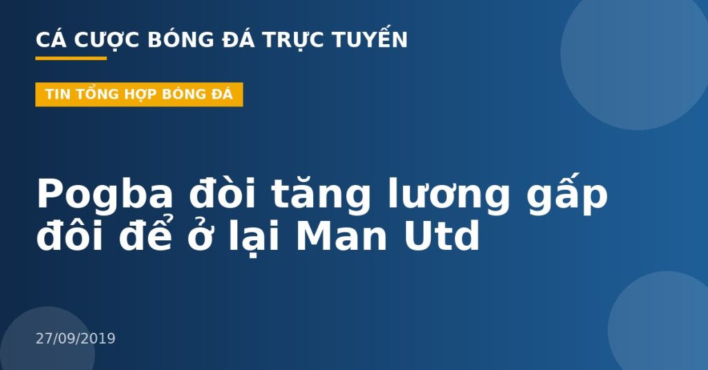 Pogba đòi tăng lương gấp đôi để ở lại Man Utd