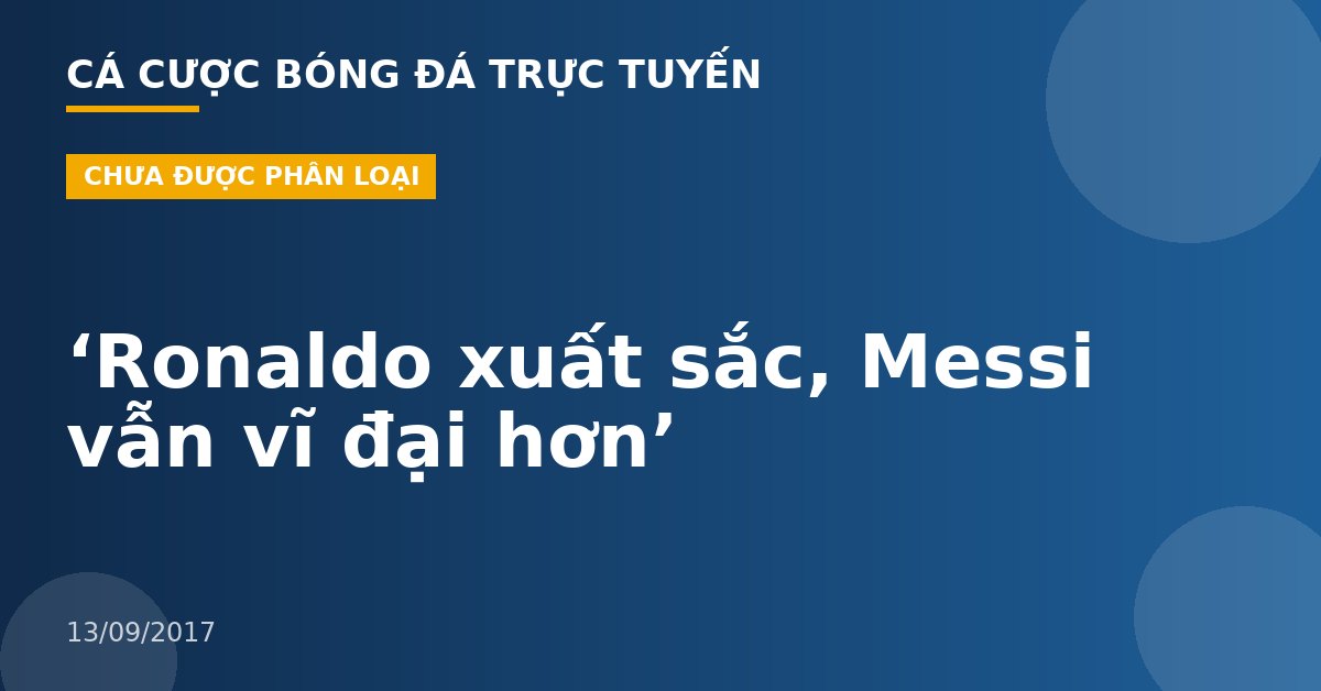 ‘Ronaldo xuất sắc, Messi vẫn vĩ đại hơn’