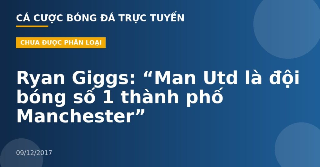 Ryan Giggs: “Man Utd là đội bóng số 1 thành phố Manchester”