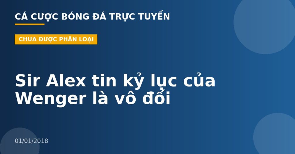 Sir Alex tin kỷ lục của Wenger là vô đối