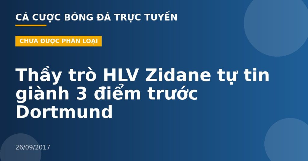 Thầy trò HLV Zidane tự tin giành 3 điểm trước Dortmund