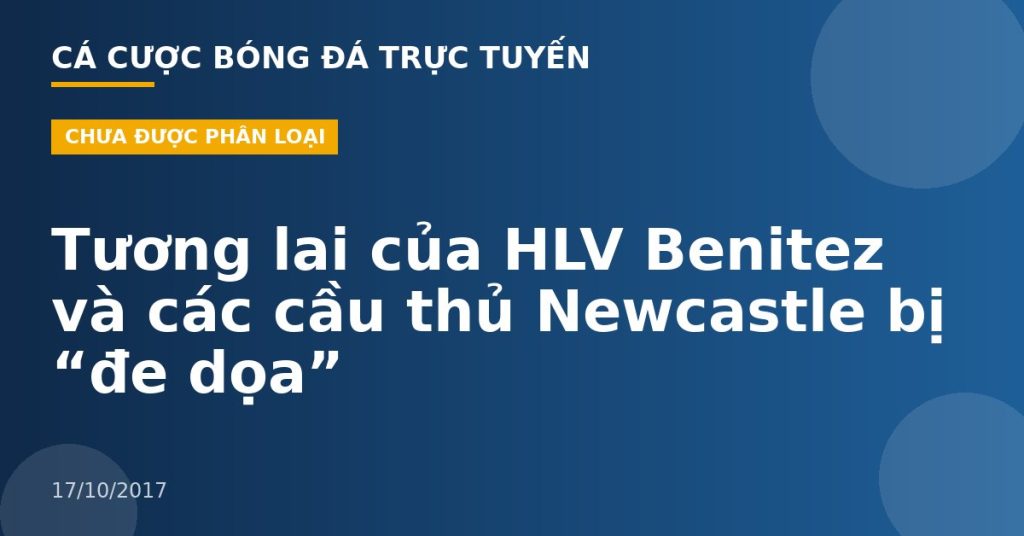 Tương lai của HLV Benitez và các cầu thủ Newcastle bị “đe dọa”