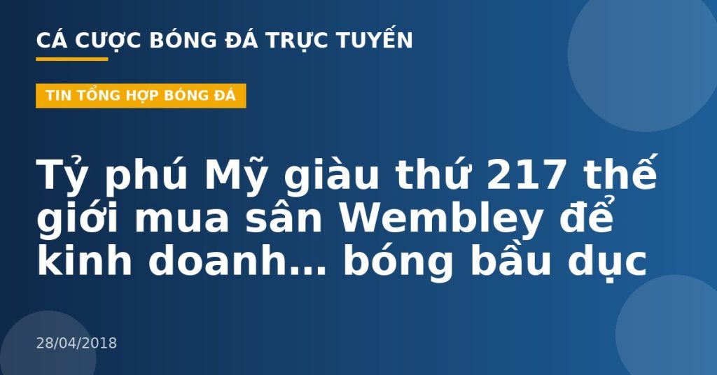 Tỷ phú Mỹ giàu thứ 217 thế giới mua sân Wembley để kinh doanh… bóng bầu dục