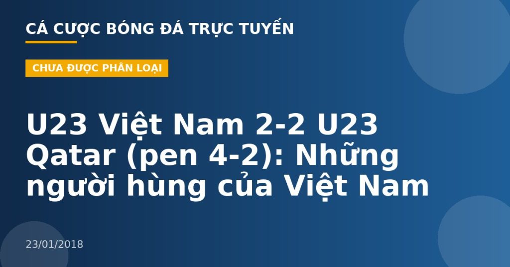 U23 Việt Nam 2-2 U23 Qatar (pen 4-2): Những người hùng của Việt Nam
