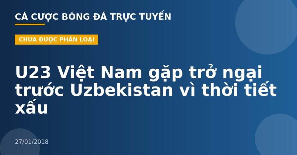 U23 Việt Nam gặp trở ngại trước Uzbekistan vì thời tiết xấu