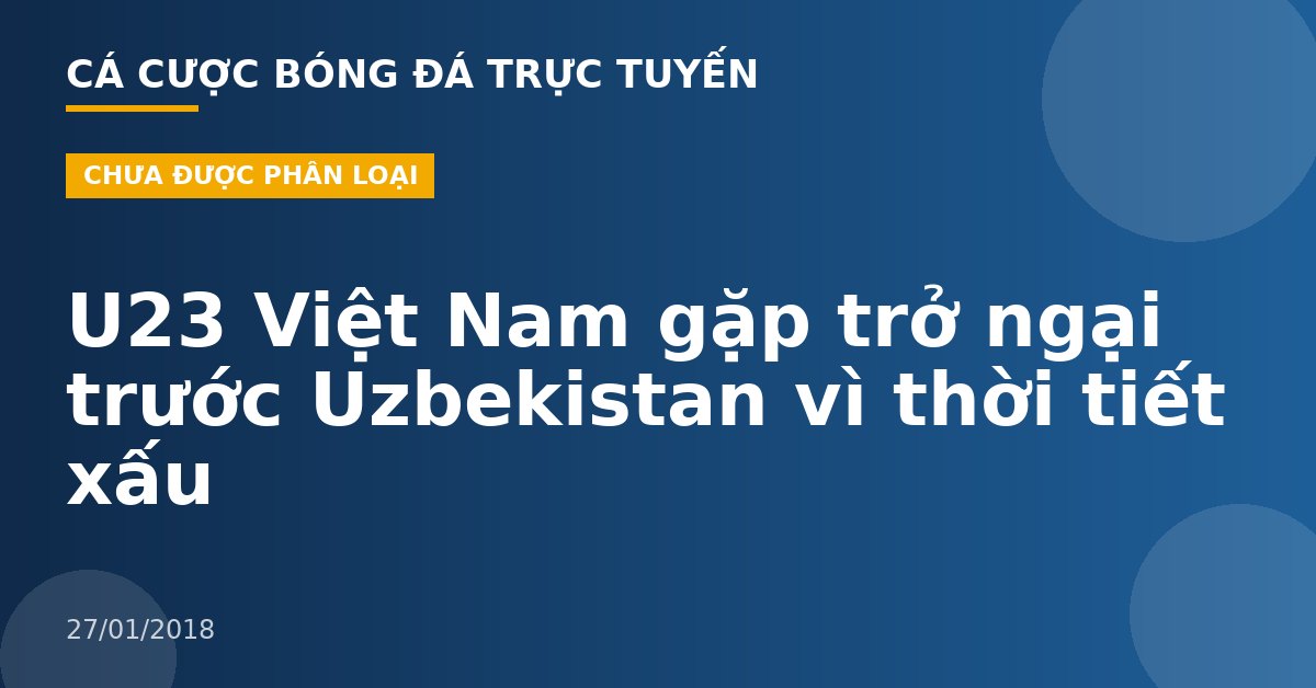 U23 Việt Nam gặp trở ngại trước Uzbekistan vì thời tiết xấu