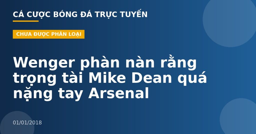 Wenger phàn nàn rằng trọng tài Mike Dean quá nặng tay Arsenal